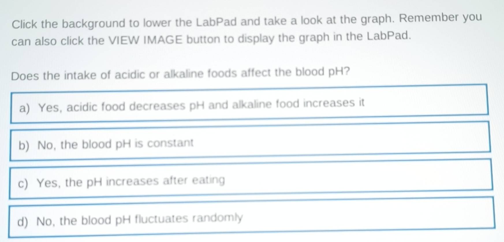 Click the background to lower the LabPad and take a look at the graph. Remember you
can also click the VIEW IMAGE button to display the graph in the LabPad.
Does the intake of acidic or alkaline foods affect the blood pH?
a) Yes, acidic food decreases pH and alkaline food increases it
b) No, the blood pH is constant
c) Yes, the pH increases after eating
d) No, the blood pH fluctuates randomly