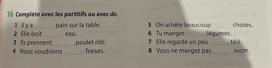 Complète avec les partitifs ou avec de. 
1 ll y a_ pain sur la table. 5 On achète beaucoup _choses. 
2 Elle boit_ eau. 6 Tu manges_ légumes. 
3 Ils prennent _poulet rôti. 7 Elle regarde un peu _télé. 
4 Nous voudrions _fraises. 8 Vous ne mangez pas _sucre.