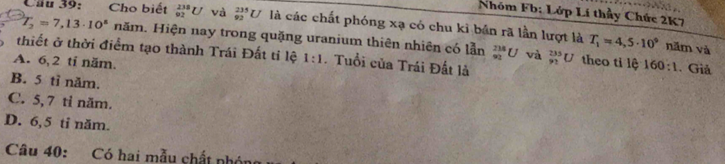 Nhóm Fb: Lớp Lí thầy Chức 2K7
Câu 39: Cho biết _(92)^(238)U và _(92)^(235)U là các chất phóng xạ có chu kỉ bản rã lần lượt là T_1=4,5· 10^9
T_2=7,13· 10^s năm. Hiện nay trong quặng uranium thiên nhiên có lẫn _(92)^(236)U và _(92)^(235)U theo tỉ lệ
năm và
thiết ở thời điểm tạo thành Trái Đất ti lệ 1:1 . Tuổi của Trái Đất là
A. 6, 2 ti năm.
160:1 . Giả
B. 5 tỉ năm.
C. 5, 7 tỉ năm.
D. 6, 5 ti năm.
Câu 40: Có hai mẫu chất nhón