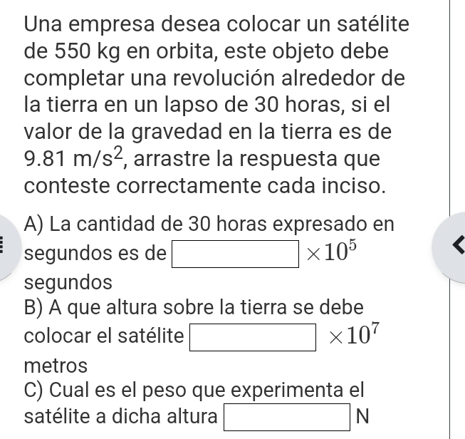 Una empresa desea colocar un satélite 
de 550 kg en orbita, este objeto debe 
completar una revolución alrededor de 
la tierra en un lapso de 30 horas, si el 
valor de la gravedad en la tierra es de
9.81m/s^2 , arrastre la respuesta que 
conteste correctamente cada inciso. 
A) La cantidad de 30 horas expresado en 
segundos es de □ * 10^5
segundos 
B) A que altura sobre la tierra se debe 
colocar el satélite □ * 10^7
metros 
C) Cual es el peso que experimenta el 
satélite a dicha altura □ 1