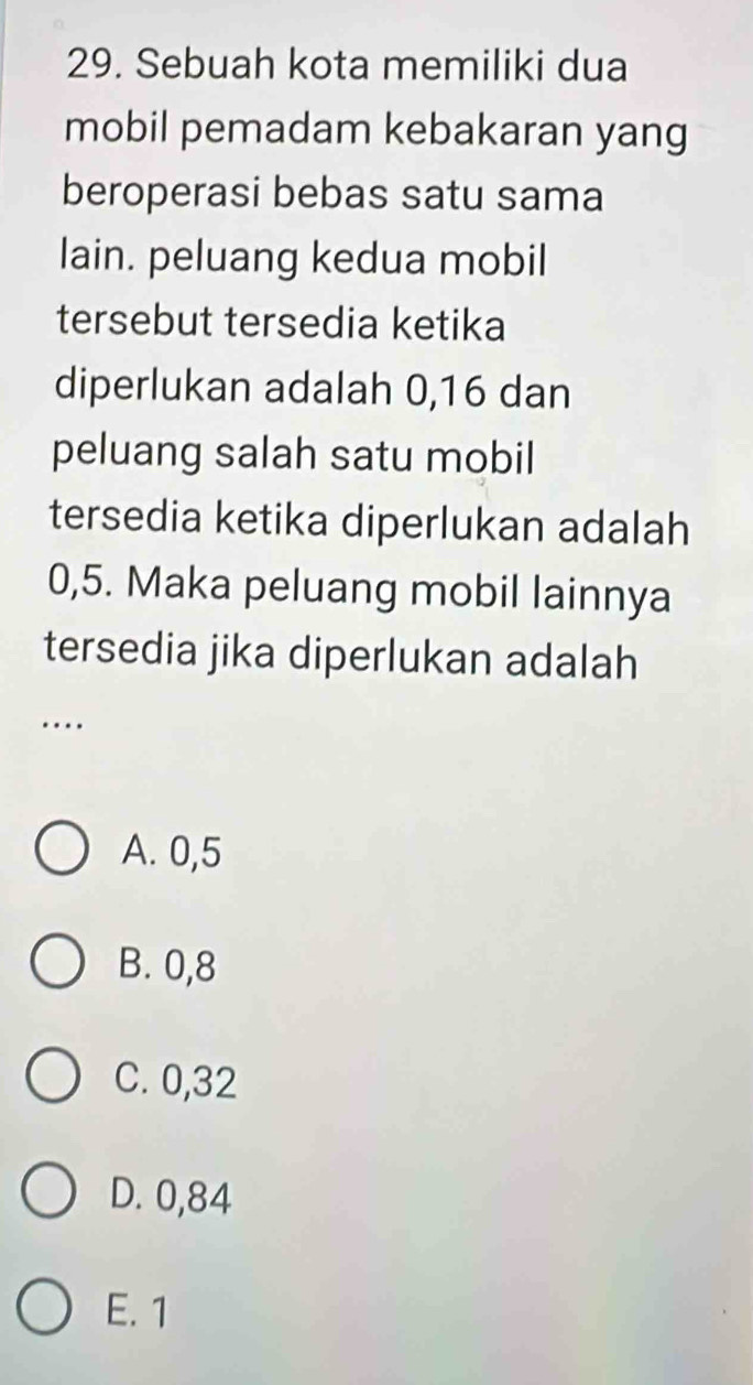 Sebuah kota memiliki dua
mobil pemadam kebakaran yang
beroperasi bebas satu sama
lain. peluang kedua mobil
tersebut tersedia ketika
diperlukan adalah 0, 16 dan
peluang salah satu mobil
tersedia ketika diperlukan adalah
0,5. Maka peluang mobil lainnya
tersedia jika diperlukan adalah
…
A. 0,5
B. 0,8
C. 0,32
D. 0,84
E. 1