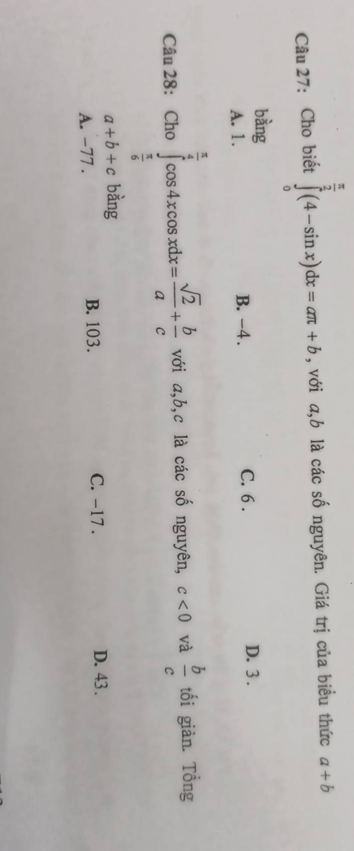 Cho biết ∈tlimits _0^((frac π)2)(4-sin x)dx=aπ +b , với a,b là các số nguyên. Giá trị của biểu thức a+b
bàng
A. 1. B. -4. C. 6.
D. 3.
Câu 28: Ch o∈tlimits _ π /6 ^ π /4 cos 4xcos xdx= sqrt(2)/a + b/c  với a, b, c là các số nguyên, c<0</tex> và  b/c  tối giản. Tổng
a+b+c bàng
A. -77. B. 103.
C. -17. D. 43.