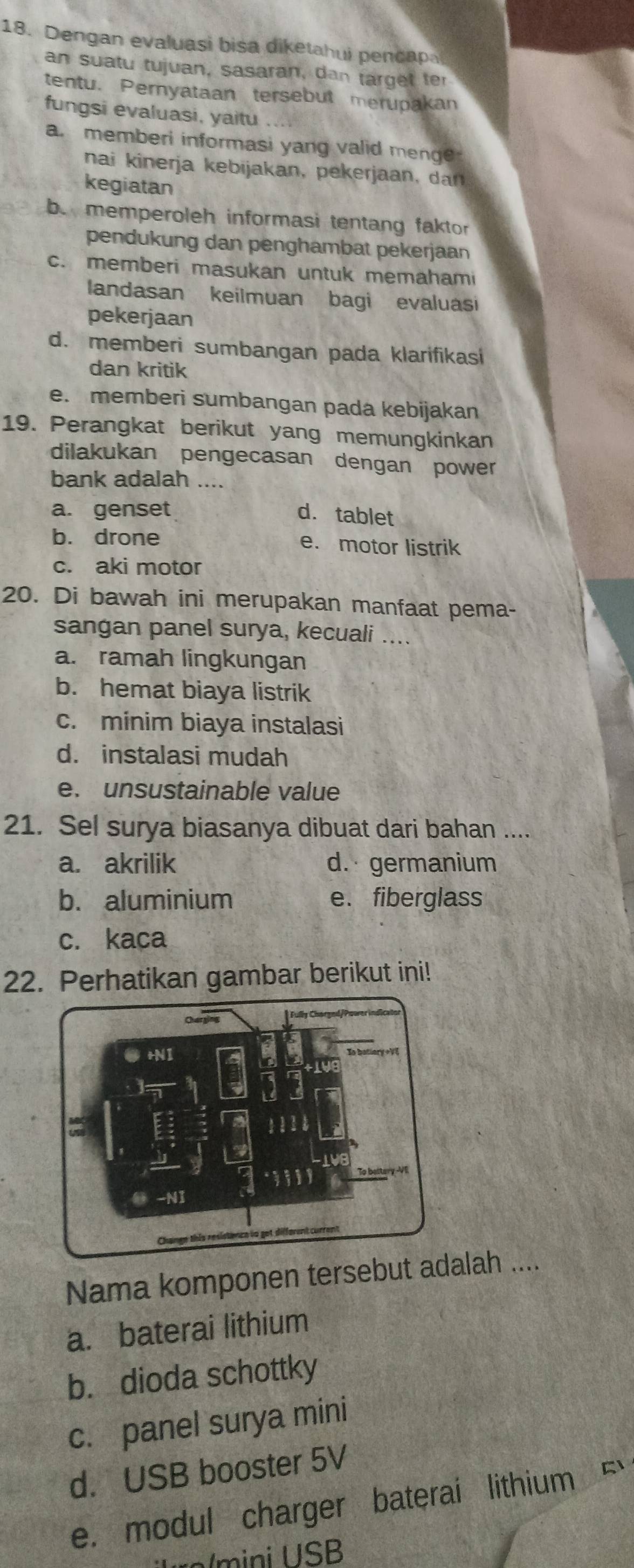 Dengan evaluasi bisa diketahui pencapa
an suatu tujuan, sasaran, dan target ter
tentu. Pernyataan tersebut merupakan
fungsi evaluasi, yaitu
a. memberi informasi yang valid menge
nai kinerja k ebijakan, p e erjaan r
kegiatan
b. memperoleh informasi tentang faktor
pendukung dan penghambat pekerjaan
c. memberi masukan untuk memaham
landasan keilmuan bagi evaluasi
pekerjaan
d. memberi sumbangan pada klarifikasi
dan kritik
e. memberi sumbangan pada kebijakan
19. Perangkat berikut yang memungkinkan
dilakukan pengecasan dengan power
bank adalah ....
a. genset d. tablet
b. drone e. motor listrik
c. aki motor
20. Di bawah ini merupakan manfaat pema-
sangan panel surya, kecuali ....
a. ramah lingkungan
b. hemat biaya listrik
c. minim biaya instalasi
d. instalasi mudah
e. unsustainable value
21. Sel surya biasanya dibuat dari bahan ....
a. akrilik d. germanium
b. aluminium e. fiberglass
c. kaca
22. Perhatikan gambar berikut ini!
Nama komponen tersebut adalah ....
a. baterai lithium
b. dioda schottky
c. panel surya mini
d. USB booster 5V
e. modul charger baterai lithium F
r/m ini U SB