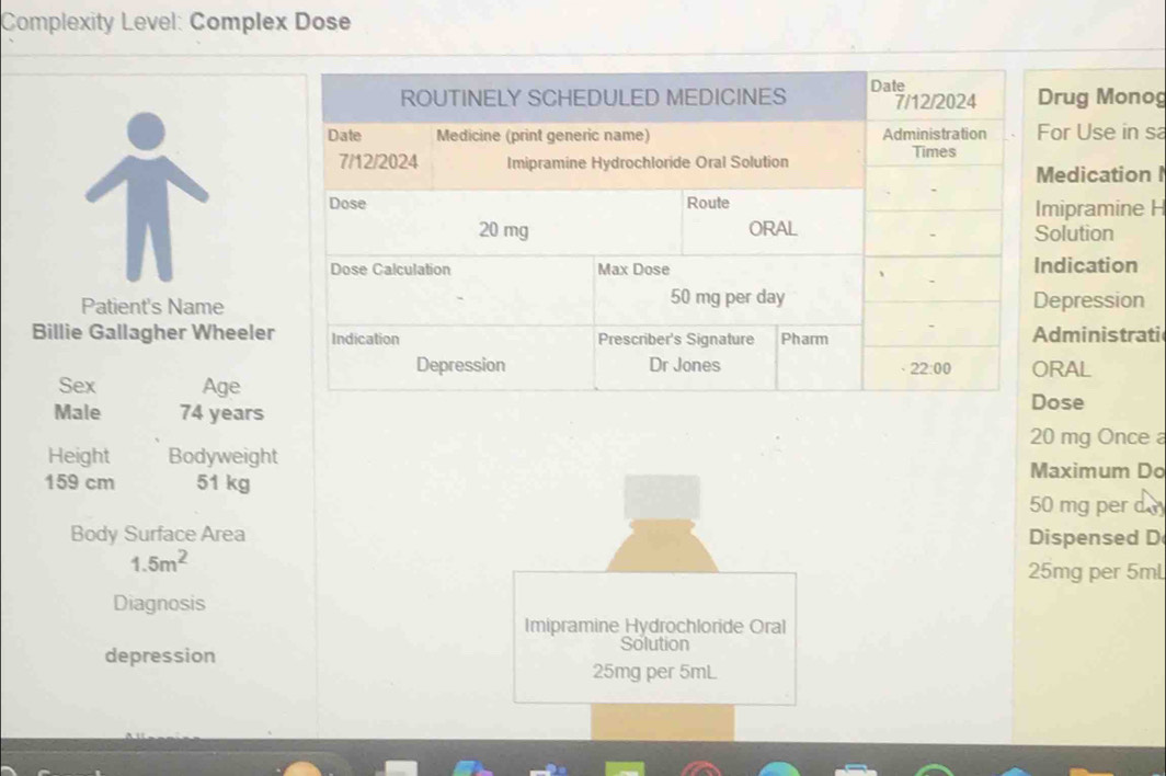 Complexity Level: Complex Dose
rug Monog
or Use in sa
edication I
mipramine H
olution
dication
Patient's Nameepression
Billie Gallagher Wheelerdministrati
RAL
Sex Age
Male 74 years
ose
20 mg Once 
Height Bodyweight
Maximum Do
159 cm 51 kg 50 mg per d 
Body Surface Area Dispensed D
1.5m^2
25mg per 5mL
Diagnosis
Imipramine Hydrochloride Oral
depression
Solution
25mg per 5mL