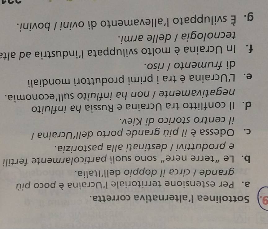 Sottolinea l’alternativa corretta.
a. Per estensione territoriale l'Ucraina è poco più
grande / circa il doppio dell’Italia.
b. Le“terre nere” sono suoli particolarmente fertili
e produttivi / destinati alla pastorizia.
c. Odessa è il più grande porto dell'Ucraina /
il centro storico di Kiev.
d. Il conflitto tra Ucraina e Russia ha influito
negativamente / non ha influito sull’economia.
e. L'Ucraina è tra i primi produttori mondiali
di frumento / riso.
f. In Ucraina è molto sviluppata l’industria ad alta
tecnologia / delle armi.
g. È sviluppato l’allevamento di ovini / bovini.