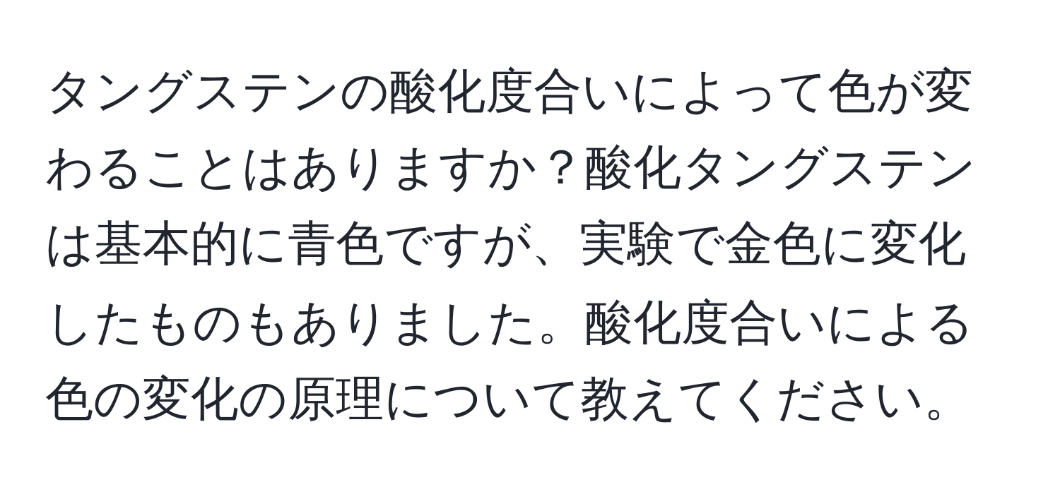 タングステンの酸化度合いによって色が変わることはありますか？酸化タングステンは基本的に青色ですが、実験で金色に変化したものもありました。酸化度合いによる色の変化の原理について教えてください。