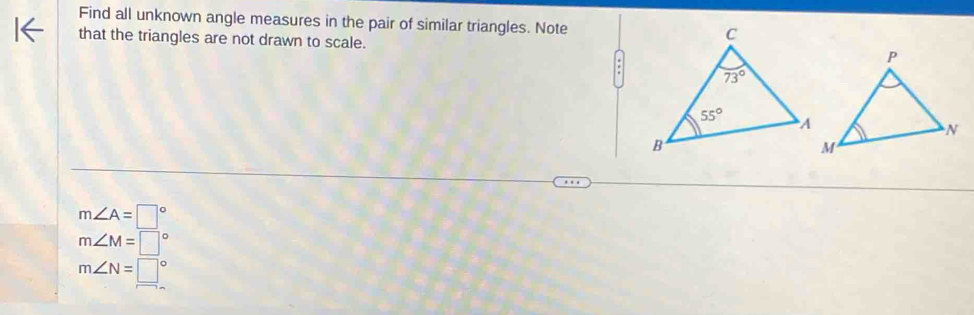 Find all unknown angle measures in the pair of similar triangles. Note
that the triangles are not drawn to scale.
m∠ A=□°
m∠ M=□°
m∠ N=□°