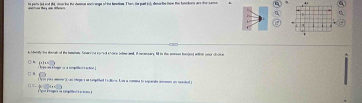 and how they are different. In parts (a) and (b), describe the domain and range of the function. Then, for part (c), describe how the functions are the same a.
h
2 
a. Identify the domain of the function. Select the correct choice below and, if necessary, fill in the answer box(es) within your choice
A.  x|x≤ □ 
(Type an intager or a simplified fraction.)
D ( 
Typ your anwer(s) as integers or simplified fractions. Use a comma to separate answers as needed )
C.  x|□ ≤ x≤ □ 
(Type integers or simplited fractions)