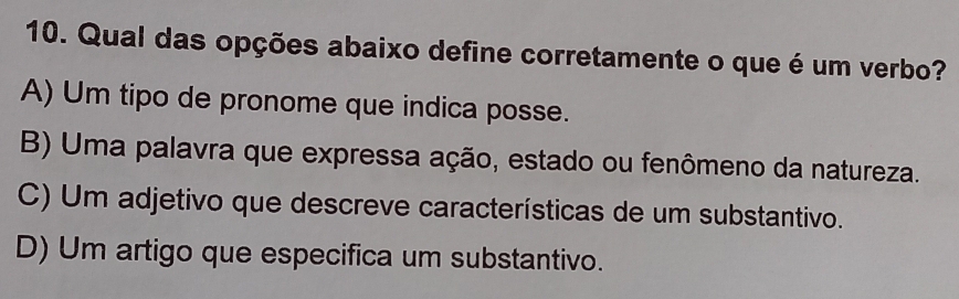 Qual das opções abaixo define corretamente o que é um verbo?
A) Um tipo de pronome que indica posse.
B) Uma palavra que expressa ação, estado ou fenômeno da natureza.
C) Um adjetivo que descreve características de um substantivo.
D) Um artigo que especifica um substantivo.