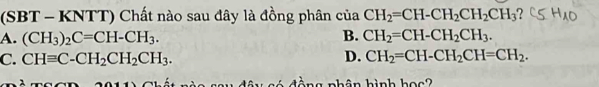 (SBT - KNTT) Chất nào sau đây là đồng phân của CH_2=CH-CH_2CH_2CH_3
A. (CH_3)_2C=CH-CH_3. B. CH_2=CH-CH_2CH_3.
C. CHequiv C-CH_2CH_2CH_3. D. CH_2=CH-CH_2CH=CH_2. 
tòng pnhân hình học?