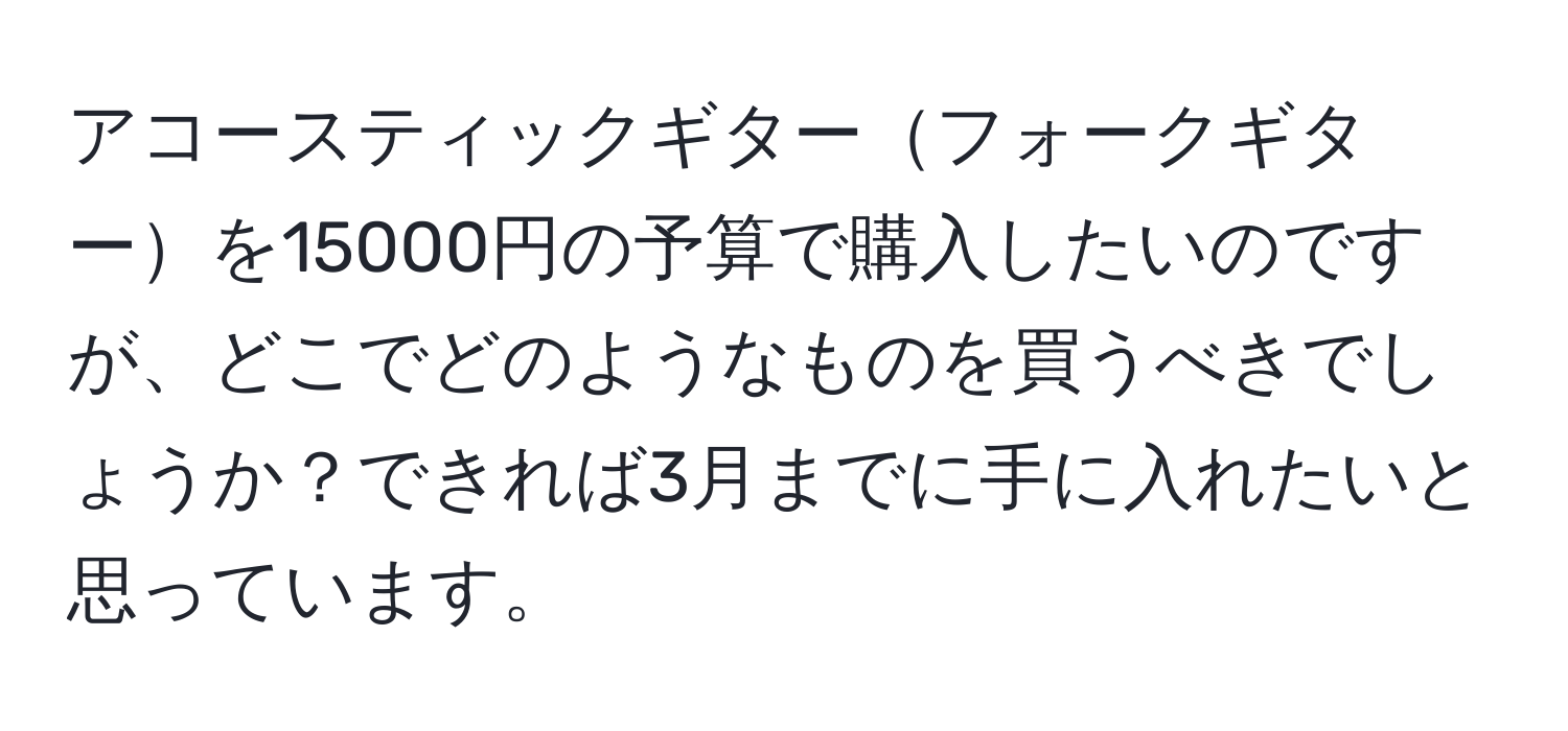 アコースティックギターフォークギターを15000円の予算で購入したいのですが、どこでどのようなものを買うべきでしょうか？できれば3月までに手に入れたいと思っています。