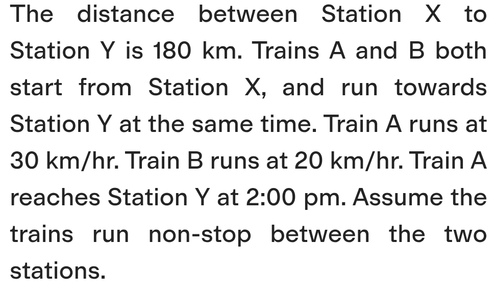 The distance between Station X to 
Station Y is 180 km. Trains A and B both 
start from Station X, and run towards 
Station Y at the same time. Train A runs at
30 km/hr. Train B runs at 20 km/hr. Train A 
reaches Station Y at 2:00 pm. Assume the 
trains run non-stop between the two 
stations.