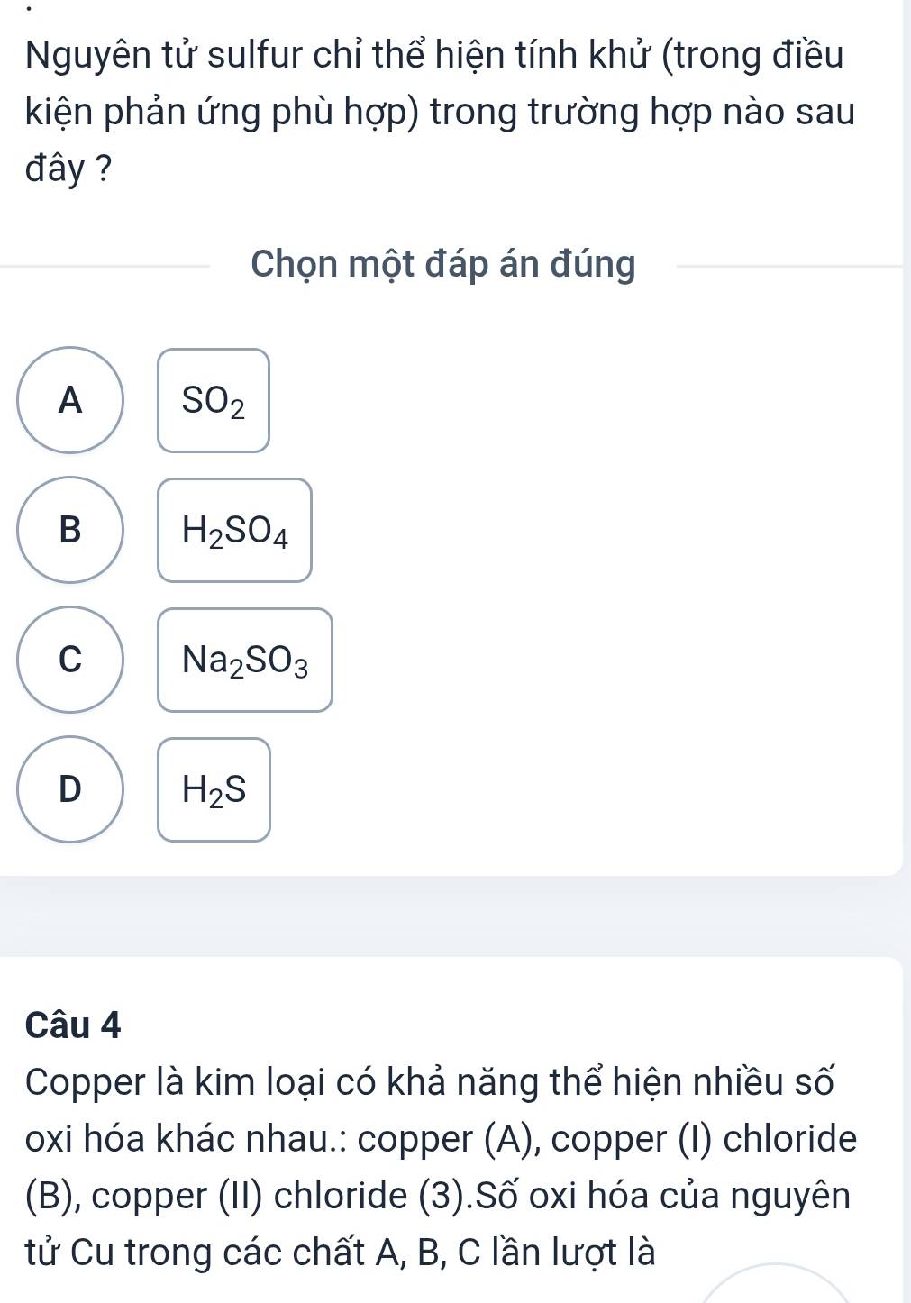 Nguyên tử sulfur chỉ thể hiện tính khử (trong điều
kiện phản ứng phù hợp) trong trường hợp nào sau
đây ?
Chọn một đáp án đúng
A SO_2
B
H_2SO_4
C Na_2SO_3
D H_2S
Câu 4
Copper là kim loại có khả năng thể hiện nhiều số
oxi hóa khác nhau.: copper (A), copper (I) chloride
(B), copper (II) chloride (3).Số oxi hóa của nguyên
tử Cu trong các chất A, B, C lần lượt là