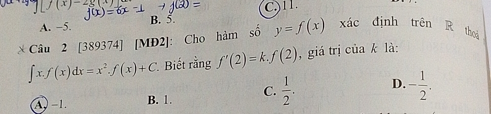 f(x)-2 C) 11.
B. 5.
A. −5.
Câu 2 [389374] [MĐ2]: Cho hàm số y=f(x) xác định trên R thoá
∈t x.f(x)dx=x^2.f(x)+C * Biết rằng f'(2)=k.f(2) , giá trị của k là:
D. - 1/2 .
A. −1. B. 1.
C.  1/2 .