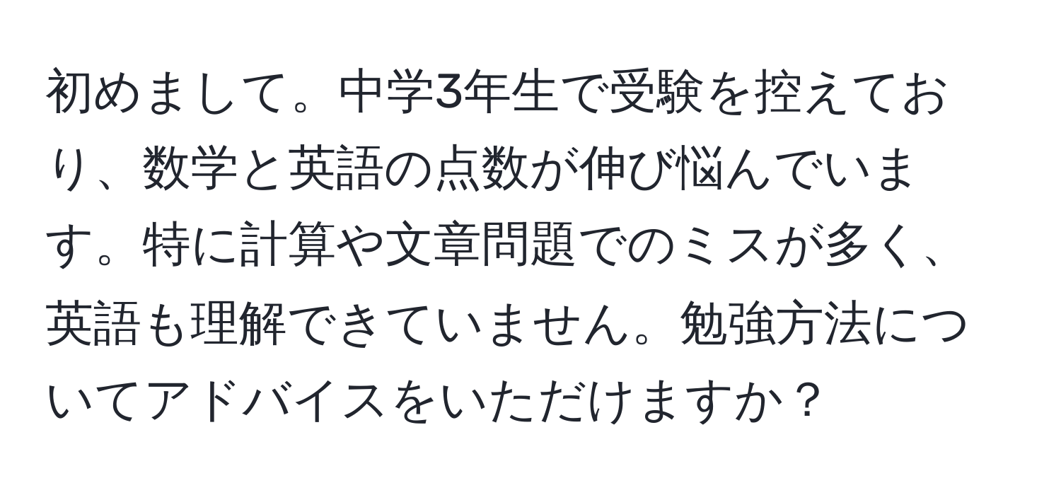 初めまして。中学3年生で受験を控えており、数学と英語の点数が伸び悩んでいます。特に計算や文章問題でのミスが多く、英語も理解できていません。勉強方法についてアドバイスをいただけますか？