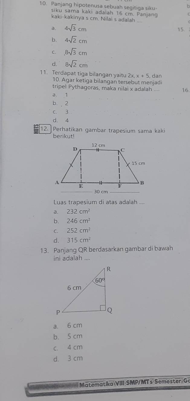 Panjang hipotenusa sebuah segitiga siku- b
siku sama kaki adalah 16 cm. Panjang C
kaki-kakinya s cm. Nilai s adalah ....
a. 4sqrt(3)cm 15.
b. 4sqrt(2)cm
C. 8sqrt(3)cm
d. 8sqrt(2)cm
11. Terdapat tiga bilangan yaitu 2x,x+5 , dan
10. Agar ketiga bilangan tersebut menjadi
tripel Pythagoras, maka nilai x adalah .... 16.
a. 1
b., 2
c.3
d. 4
12. Perhatikan gambar trapesium sama kaki
berikut!
Luas trapesium di atas adalah ....
a. 232cm^2
b. 246cm^2
C. 252cm^2
d. 315cm^2
13. Panjang QR berdasarkan gambar di bawah
ini adalah ....
a. 6 cm
b. 5 cm
c. 4 cm
d. 3 cm
Matematika VIII SMP/MTs Semester Go