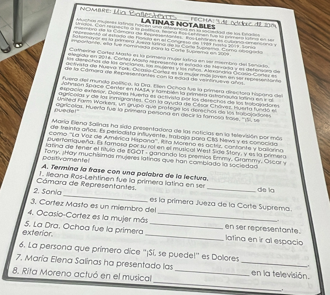 Nombre: Mía Ballesterds FECHA:
LATINAS NOTABLES
Muchas mujeres latinas hacen una diferencía en la sociedad de los Estados
Unidos. Con respecto a la política, Ileana Ros-Lehtinen fue la primera latina en ser
miembro de la Cámara de Representantes. Ros-Lehtinen es cubana-americana y
representó al estado de Florida en el Congreso de 1989 hasta 2019. Sonia
Sotomayor es la prímera Jueza latina de la Corte Suprema. Como abogada
importante, ella fue nominada para la Corte Suprema en 2009.
Catheríne Cortez Masto es la primera mujer latina en ser miembro del Senado.
elegida en 2016. Cortez Masto representa el estado de Nevada y es defensora de
los derechos de los ancianos, las mujeres y los niños. Alexandría Ócasio-Cortez es
activista de Nueva York. Ocasio-Cortez es la mujer más joven en ser representante
de la Cámara de Representantes con la edad de veintinueve años.
Fuera del mundo político, la Dra. Ellen Ochoa fue la primera directora hispana del
Johnson Space Center en NASA y también la primera astronauta latina en ir al
espacio exterior. Dolores Huerta es activista por los derechos de los trabajadores
agrícolas y de los inmigrantes. Con la ayuda de César Chávez. Huerta fundó el
United Farm Workers, un grupo que protege los derechos de los trabajadores
puede!"
agrícolas. Huerta fue la primera persona en decir la famosa frase, ''¡Sí, se
María Elena Salinas ha sido presentadora de las noticias en la televisión por más
de treinta años. Es periodista influyente, trabaja para CBS News y es conocida
como ''La Voz de América Hispana''. Rita Moreno es actriz, cantante y bailarína
puertorriqueña. Es famosa por su rol en el musical West Side Story, y es la primera
latina de tener el título de EGOT - ganando los premios Emmy, Grammy, Oscar y
Tony. ¡Hay muchísimas mujeres latinas que han cambiado la sociedad
positivamente!
A. Termina la frase con una palabra de la lectura.
1. Ileana Ros-Lehtinen fue la primera latina en ser
Cámara de Representantes. _de la
2. Sonia_ es la primera Jueza de la Corte Suprema.
3. Cortez Masto es un miembro del
.
4. Ocasio-Cortez es la mujer más _en ser representante.
exterior.
5. La Dra. Ochoa fue la primera __latina en ir al espacio
6. La persona que primero dice “¡Sí, se puede!' es Dolores
7. María Elena Salinas ha presentado las _en la televisión.
.
_
8. Rita Moreno actuó en el musical_
.