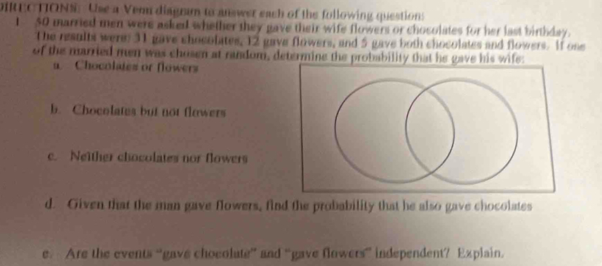 DIREC TIONS: Use a Vem diagram to answer each of the following questions 
I 50 married men were asked whether they gave their wife flowers or chocolates for her last birthday. 
The results were: 31 gave chocolates, 12 gave flowers, and 5 gave both chocolates and flowers. If one 
of the married men was chosen at random, determine the probability that he gave his wife: 
a. Chocolates or flowers 
b. Chocolates but not flowers 
c. Neither chocolates nor flowers 
d. Given that the man gave flowers, find the probability that he also gave chocolates 
e Are the events “gave chocolute” and “gave flowers” independent? Explain.