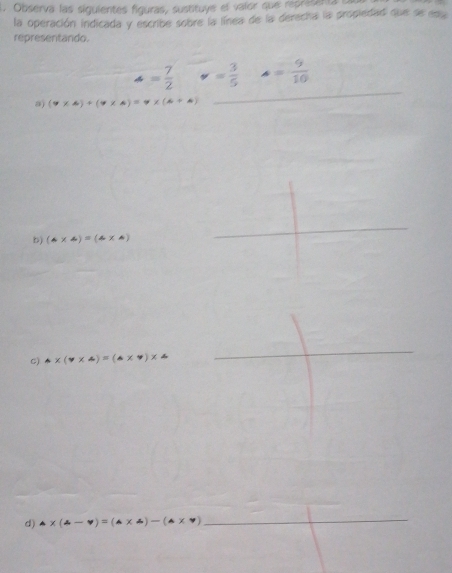 Observa las siguientes figuras, sustituye el valor que representa 
la operación indicada y escribe sobre la línea de la derecha la propiedad que se en 
representando.
= 7/2  v= 3/5  A= 9/10 
a) (7* 6)+(7* 6)=7* (6+6)
_ 
_ 
b) (4* 4)=(4* 4)
C) △ * (v* △ )=(△ * v)* △
_ 
d) △ * (4-4)=(△ * 4)-(△ * 7) _