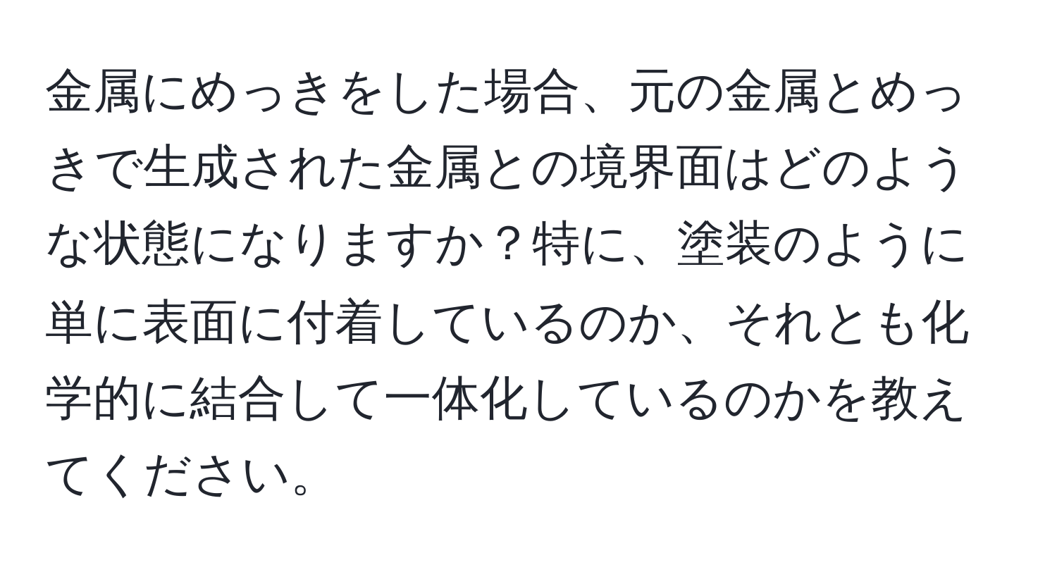 金属にめっきをした場合、元の金属とめっきで生成された金属との境界面はどのような状態になりますか？特に、塗装のように単に表面に付着しているのか、それとも化学的に結合して一体化しているのかを教えてください。