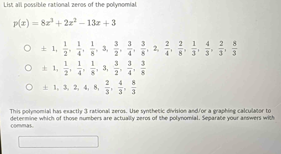 List all possible rational zeros of the polynomial
p(x)=8x^3+2x^2-13x+3
± 1,  1/2 ,  1/4 ,  1/8 , 3,  3/2 ,  3/4 ,  3/8 , 2,  2/4 ,  2/8 ,  1/3 ,  4/3 ,  2/3 ,  8/3 
± 1,  1/2 ,  1/4 ,  1/8 , 3,  3/2 ,  3/4 ,  3/8 
± 1, 3, 2, 4, 8,  2/3 ,  4/3 ,  8/3 
This polynomial has exactly 3 rational zeros. Use synthetic division and/or a graphing calculator to 
determine which of those numbers are actually zeros of the polynomial. Separate your answers with 
commas. 
□