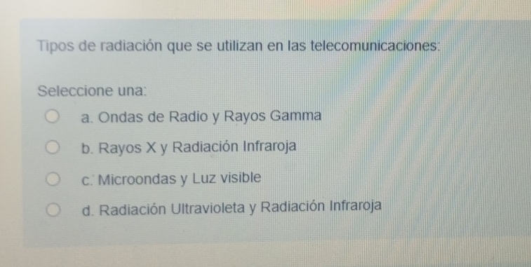 Tipos de radiación que se utilizan en las telecomunicaciones:
Seleccione una:
a. Ondas de Radio y Rayos Gamma
b. Rayos X y Radiación Infraroja
c. Microondas y Luz visible
d. Radiación Ultravioleta y Radiación Infraroja