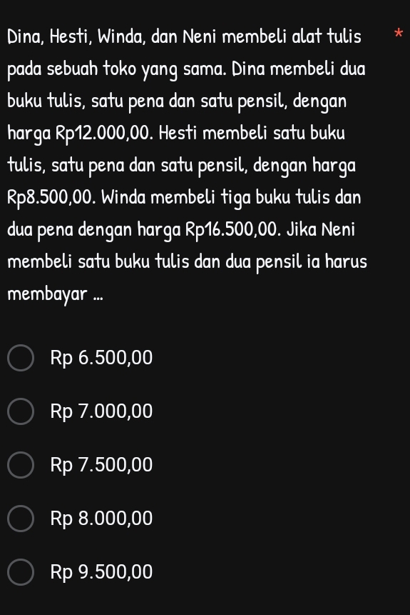 Dina, Hesti, Winda, dan Neni membeli alat tulis *
pada sebuah toko yang sama. Dina membeli dua
buku tulis, satu pena dan satu pensil, dengan
harga Rp12.000,00. Hesti membeli satu buku
tulis, satu pena dan satu pensil, dengan harga
Rp8.500,00. Winda membeli tiga buku tulis dan
dua pena dengan harga Rp16.500,00. Jika Neni
membeli satu buku tulis dan dua pensil ia harus
membayar ...
Rp 6.500,00
Rp 7.000,00
Rp 7.500,00
Rp 8.000,00
Rp 9.500,00