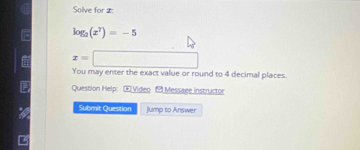 Solve for $ :
log _2(x^7)=-5
o x=□
You may enter the exact value or round to 4 decimal places. 
Question Help: : * Video - Message instructor 
Submit Question Jump to Answer