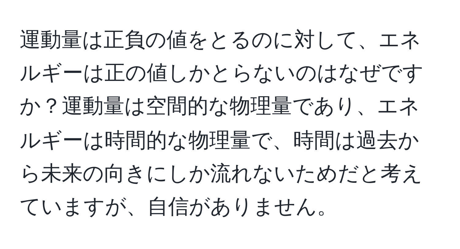 運動量は正負の値をとるのに対して、エネルギーは正の値しかとらないのはなぜですか？運動量は空間的な物理量であり、エネルギーは時間的な物理量で、時間は過去から未来の向きにしか流れないためだと考えていますが、自信がありません。