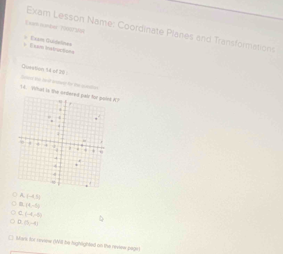 Exam number 700073RR
Exam Lesson Name: Coordinate Planes and Transformations
Exam Guidelines
Exam instructions
Question 14 of 20 :
Select the best answer for the question
14. What is the o K?
A. (-4,5)
B. (4,-5)
C. (-4,-5)
D. (5,-4)
Mark for review (Will be highlighted on the review page)