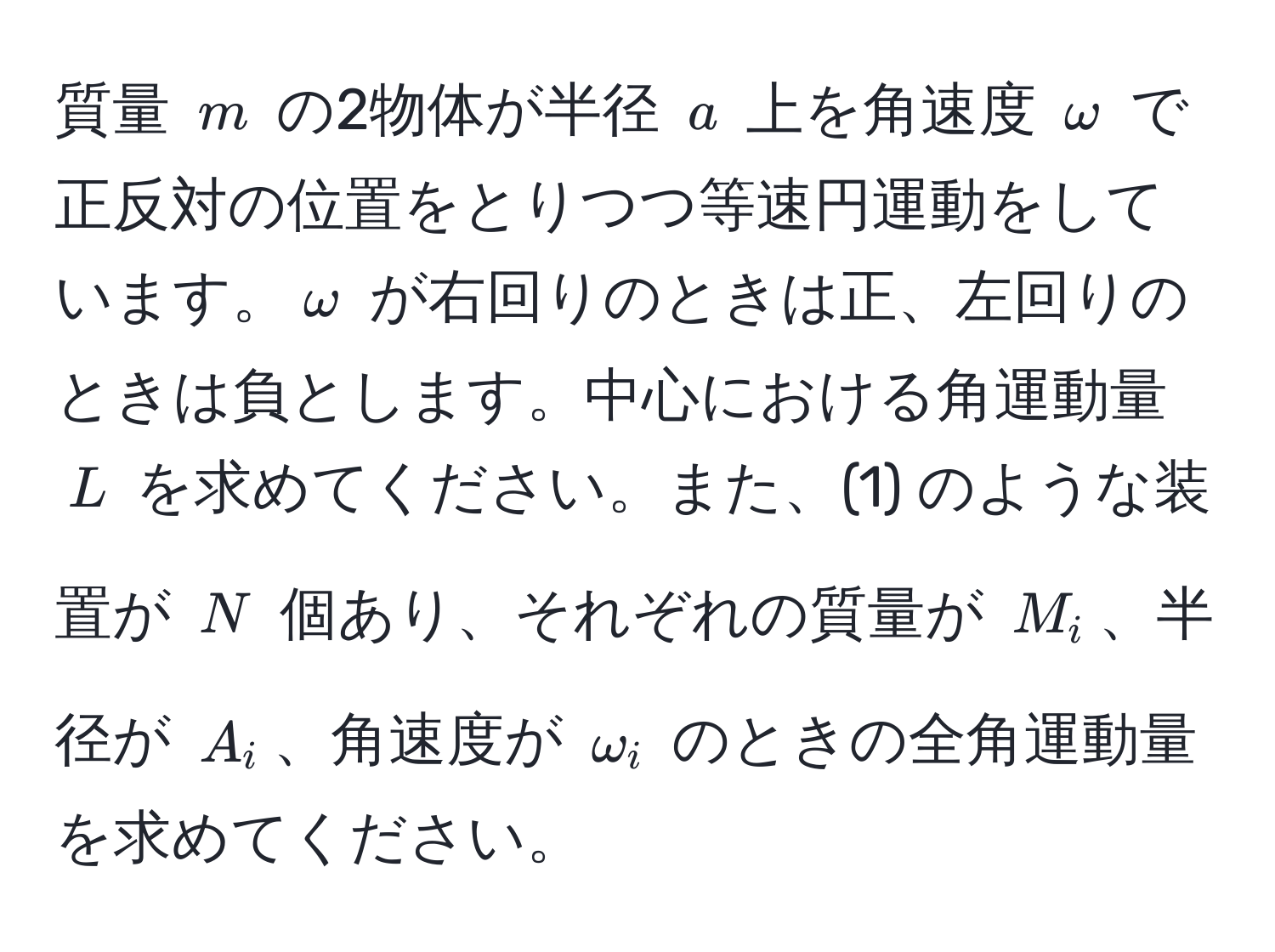 質量 $m$ の2物体が半径 $a$ 上を角速度 $omega$ で正反対の位置をとりつつ等速円運動をしています。$omega$ が右回りのときは正、左回りのときは負とします。中心における角運動量 $L$ を求めてください。また、(1) のような装置が $N$ 個あり、それぞれの質量が $M_i$、半径が $A_i$、角速度が $omega_i$ のときの全角運動量を求めてください。