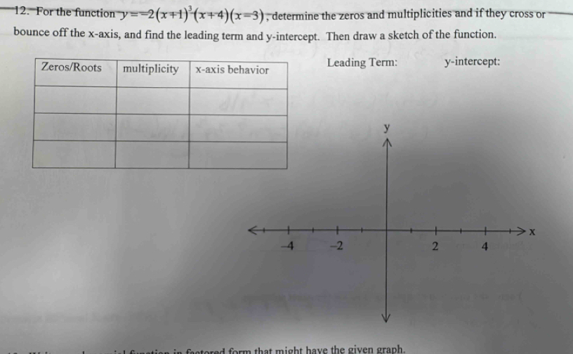 For the function y=-2(x+1)^3(x+4)(x=3) , determine the zeros and multiplicities and if they cross or 
bounce off the x-axis, and find the leading term and y-intercept. Then draw a sketch of the function. 
Leading Term: y-intercept: 
red form that might have the given graph.