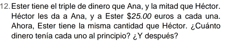 Ester tiene el triple de dinero que Ana, y la mitad que Héctor. 
Héctor les da a Ana, y a Ester $25.00 euros a cada una. 
Ahora, Ester tiene la misma cantidad que Héctor. ¿Cuánto 
dinero tenía cada uno al principio? ¿Y después?