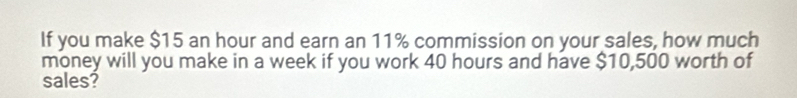 If you make $15 an hour and earn an 11% commission on your sales, how much 
money will you make in a week if you work 40 hours and have $10,500 worth of 
sales?