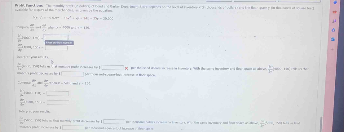 Profit Functions The monthly profit (in dollars) of Bond and Barker Department Store depends on the level of inventory x (in thousands of dollars) and the floor space y (in thousands of square (eet) 
available for display of the merchandise, as given by the equation.
P(x,y)=-0.02x^2-16y^2+xy+24x+35y-20,000
Compute  partial P/partial x  and  partial p/partial y whenx=4000. and y=150.
 partial p/partial x (4000,150)=□
 partial P/partial y (4000,150)=□
Interpret your results.
 partial P/partial x (4000,150) tells us that monthly profit increases by $ □ * per thousand dollars increase in inventory. With the same inventory and floor space as above,  partial P/partial y (4000,150) tells us that 
monthly profit decreases by $ □ per thousand-square-foot increase in floor space. 
Compute  partial P/partial x  and  partial P/partial Y  when x=5000 and y=150.
 partial P/partial x (5000,150)=□
 partial p/partial y (5000,150)=□
Interpret your results.
 partial P/partial x (5000,150) tells us that monthly profit decreases by $ □ per thousand dollars increase in inventory. With the same inventory and floor space as above,  partial P/partial y (5000,150) tells us that 
monthly profit Increases by $ □ per thousand-square-foot increase in floor space.