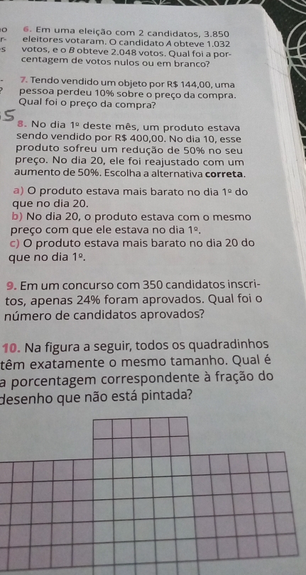 Em uma eleição com 2 candidatos, 3.850
eleitores votaram. O candidato A obteve 1.032
S votos, e o B obteve 2.048 votos. Qual foi a por-
centagem de votos nulos ou em branco?
7. Tendo vendido um objeto por R$ 144,00, uma
pessoa perdeu 10% sobre o preço da compra.
Qual foi o preço da compra?
8. No dia 1° deste mês, um produto estava
sendo vendido por R$ 400,00. No dia 10, esse
produto sofreu um redução de 50% no seu
preço. No dia 20, ele foi reajustado com um
aumento de 50%, Escolha a alternativa correta.
a) O produto estava mais barato no dia 1° do
que no dia 20.
b) No dia 20, o produto estava com o mesmo
preço com que ele estava no dia 1^(_ circ).
c) O produto estava mais barato no dia 20 do
que no dia 1^(_ circ). 
9. Em um concurso com 350 candidatos inscri-
tos, apenas 24% foram aprovados. Qual foi o
número de candidatos aprovados?
10. Na figura a seguir, todos os quadradinhos
têm exatamente o mesmo tamanho. Qual é
a porcentagem correspondente à fração do
desenho que não está pintada?