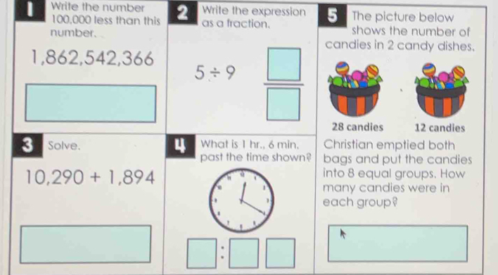 Write the expression 5 The picture below 
Write the number 2 as a fraction.
100,000 less than this shows the number of 
number. candies in 2 candy dishes.
1,862, 542, 366
5/ 9  □ /□  
28 candies 12 candies 
What is 1 hr., 6 min. Christian emptied both 
3 Solve. 4 past the time shown? bags and put the candies
10,290+1,894
into 8 equal groups. How 
many candies were in 
each group? 
.