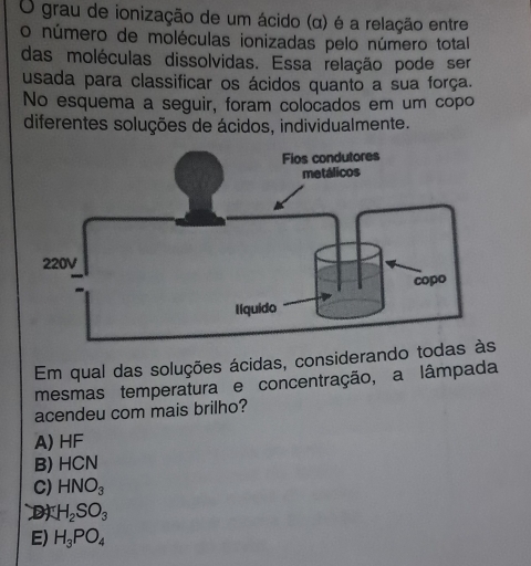 grau de ionização de um ácido (α) é a relação entre
o número de moléculas ionizadas pelo número total
das moléculas dissolvidas. Essa relação pode ser
usada para classificar os ácidos quanto a sua força.
No esquema a seguir, foram colocados em um copo
diferentes soluções de ácidos, individualmente.
Em qual das soluções ácidas, considerando
mesmas temperatura e concentração, a lâmpada
acendeu com mais brilho?
A) HF
B) HCN
C) HNO_3
H_2SO_3
E) H_3PO_4