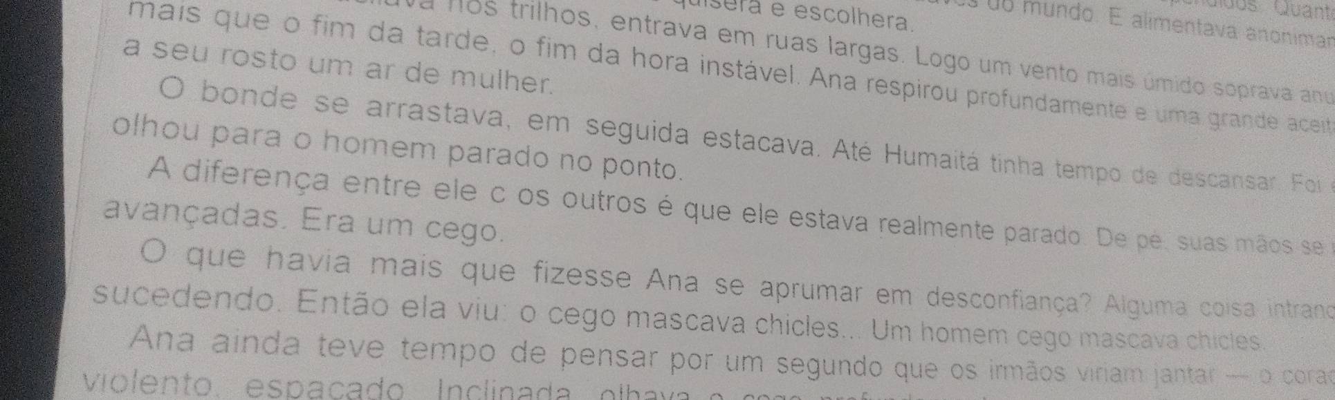 Guós Quant 
quiserá e escolhera. 
0o mundo. É alimentava anonimar 
a nos trilhos, entrava em ruas largas. Logo um vento mais úmido soprava ama 
a seu rosto um ar de mulher. 
mais que o fim da tarde, o fim da hora instável. Ana respirou profundamente e uma grande aceita 
O bonde se arrastava, em seguida estacava. Até Humaitá tinha tempo de descansar. Foi 
olhou para o homem parado no ponto. 
A diferença entre ele c os outros é que ele estava realmente parado. De pé, suas mãos se 
avançadas. Era um cego. 
O que havia mais que fizesse Ana se aprumar em desconfiança? Alguma coisa intrano 
sucedendo. Então ela viu: o cego mascava chicles... Um homem cego mascava chicles. 
Ana ainda teve tempo de pensar por um segundo que os irmãos viriam jantar — o corao 
violento. espaçado Inclinada olh av