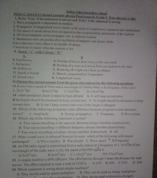 Saden Adea Secondery school
2023G.C (2016 E.C) Second semester physics Final exam for Grade-9 Time sllowed: 1:399y
1. Write "True" if the statement is correct and ‘False" if the statement is wrong.
1. Wave propagation is dependent on medium
2. Propagation of longitudinal waves results in the areas of compression, expansion and rarefractions
3. The speed of sound waves does not depend on the compressibility and deasity of the mediam
4 All electromagnetic waves propagate only in material medium.
5. Mechanical wave are produced by oscillation of magnetic and electric fields
6. In a stationary wave, there is no transfer of energy
7.Sound travels faster when the medium is hot
H. Match ‘’A'' with Column ‘’ B’'
A.
n
8. Interference A. Overlap of two or more waves of the same kind
9, Refraction B. Bending of a wave as it moves from one medium to the other
10. Reflection C. Bouncing off a light wave from an obstacle
11. Speed of Sound D. Directly proportional to Temperature
12. Sound wave E. Longitudinal waves
III.Choose the correct answer from the given alternatives for the following questions
13.A wave has a speed of 50m/s and a wavelength of 25000m.What is the frequency of the wave?
A 2* 10^(-3)Hz B 6* 10^(-1)Hz C 5* 10^2Hz D 1.8* 10^6Hz
14. when pendulum clock is taken to high altitude: A. It will keep correct time
B.Its length should be increased to keep correct time C. Its length should be decreases to keep
correct time D. It can’t keep correct time even if the length is changed
15. Which of the following properties make difference between progressive and stationary
waves? A Amplitude B. Energy propagation C. Frequency D Wave phase
16 Which one of the following statement is correct?
A. Two waves travelling in the opposite direction always interfere constructively
B. Two waves travelling in different frequency always interfere destructively
C.Two waves travelling out phase always interfere destructively D. All
17 When sound wave is refracted from air to water, which of the following will remain
unchanged? A. Wave number B. Wavelength C. Wave speed * D.Frequency
18. An FM radio signal is transmitted from a radio station at a frequency of 1 5* 10^3Hz If the
wavelength of the radio wave is 2m, the speed of the FM signal is
A 3* 10^8m/s B 6* 10^8m/s C. 1.33* 10^(-8)m/s D.0.75* 10^8m/s
19. A simple machine is 60% efficient The effort moves through 5 times the distance the load
moves. The effort required to raise a load of 120N is A 25N B.30N C.72N D. 40N
20. Which statement is wrong about simple machines?
A. They can be used as speed multipliers B. They can be used as energy multipliers
ore multipliers D. They can be used as direction changers