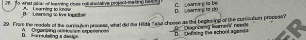 To what pillar of learning does collaborative project-making belong? C. Learning to be
A. Learning to know
D. Leaming to do
B. Learning to live together
29. From the models of the curriculum process, what did the Hilda Taba choose as the beginning of the curriculum process?
A. Organizing curriculum experiences
C. Diagnosing learners' needs
B. Formulating a design
D. Defining the school agenda