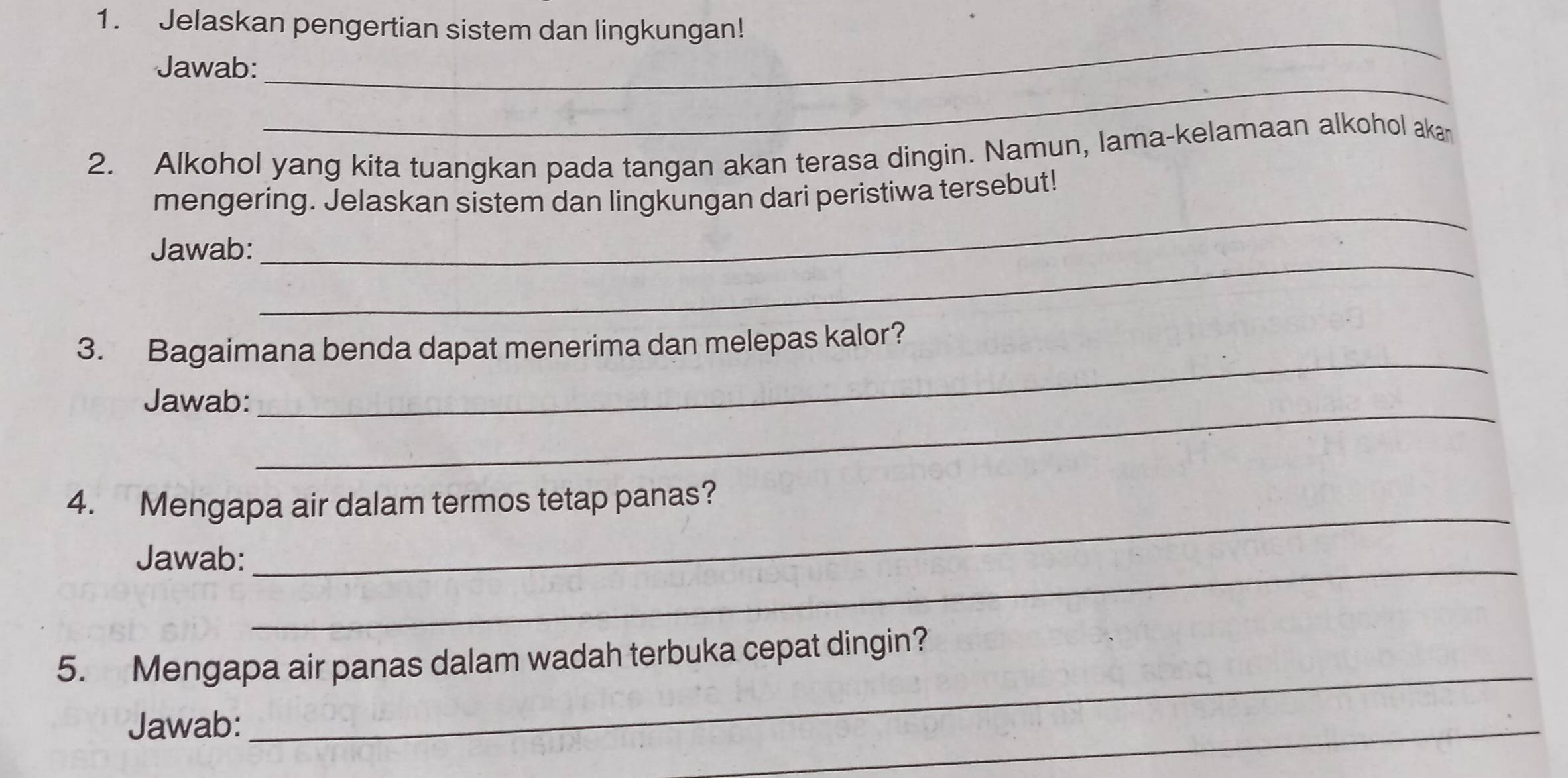 Jelaskan pengertian sistem dan lingkungan! 
_ 
Jawab: 
_ 
2. Alkohol yang kita tuangkan pada tangan akan terasa dingin. Namun, lama-kelamaan alkohol aka 
_ 
mengering. Jelaskan sistem dan lingkungan dari peristiwa tersebut! 
_ 
Jawab: 
3. Bagaimana benda dapat menerima dan melepas kalor? 
_ 
Jawab: 
_ 
4. Mengapa air dalam termos tetap panas? 
Jawab:_ 
_ 
_ 
5. Mengapa air panas dalam wadah terbuka cepat dingin? 
Jawab: 
_