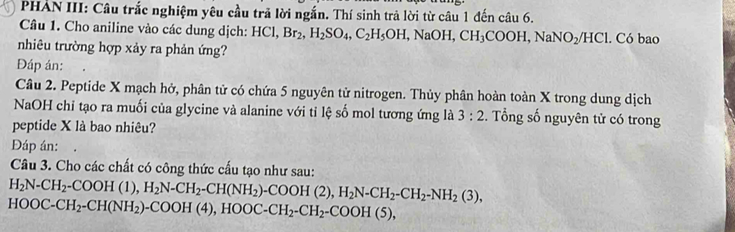 PHẢN III: Câu trắc nghiệm yêu cầu trã lời ngắn. Thí sinh trả lời từ câu 1 đến câu 6. 
Câu 1. Cho aniline vào các dung dịch: HCl, Br_2, H_2SO_4, C_2H_5OH, NaOH, CH_3COOH, NaNO_2/HCl C 6b ao 
nhiêu trường hợp xảy ra phản ứng? 
Đáp án: 
Câu 2. Peptide X mạch hở, phân tử có chứa 5 nguyên tử nitrogen. Thủy phân hoàn toàn X trong dung dịch 
NaOH chỉ tạo ra muối của glycine và alanine với tỉ lệ số mol tương ứng là 3:2. Tổng số nguyên tử có trong 
peptide X là bao nhiêu? 
Đáp án: 
Câu 3. Cho các chất có công thức cấu tạo như sau:
H_2N-CH_2-COOH(1), H_2N-CH_2-CH(NH_2)-COOH(2), H_2N-CH_2-NH_2(3),
HOOC-CH_2-CH(NH_2)-COOH(4), HOOC-CH_2-CH_2-COOH(5),