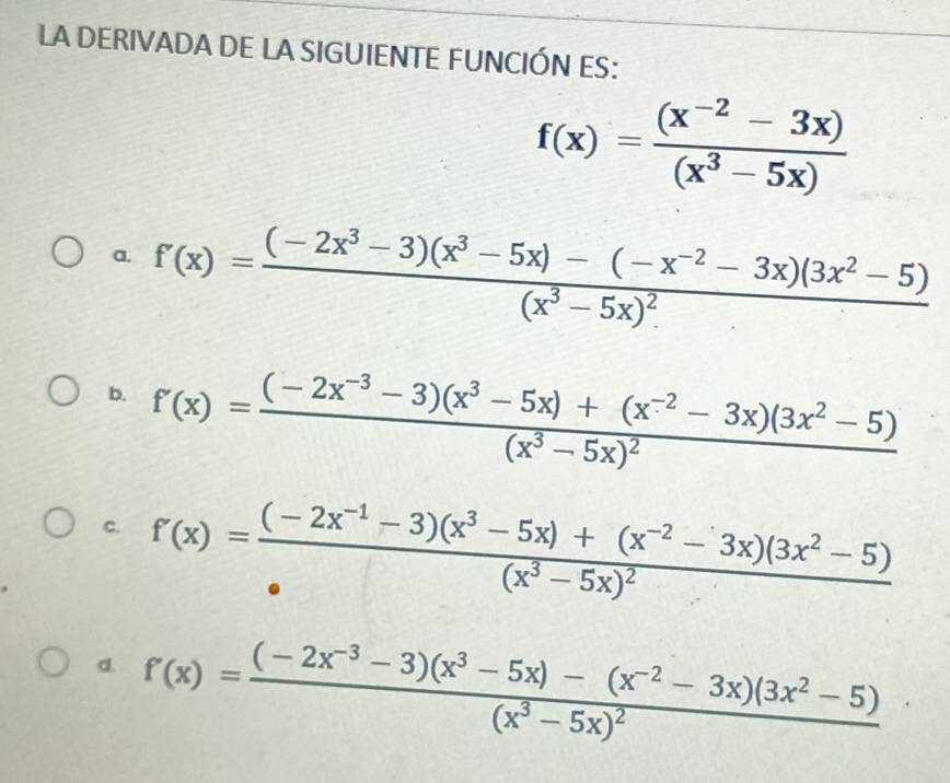 LA DERIVADA DE LA SIGUIENTE FUNCIÓN ES:
f(x)= ((x^(-2)-3x))/(x^3-5x) 
a. f'(x)=frac (-2x^3-3)(x^3-5x)-(-x^(-2)-3x)(3x^2-5)(x^3-5x)^2
b. f'(x)=frac (-2x^(-3)-3)(x^3-5x)+(x^(-2)-3x)(3x^2-5)(x^3-5x)^2
c. f'(x)=frac (-2x^(-1)-3)(x^3-5x)+(x^(-2)-3x)(3x^2-5)(x^3-5x)^2
d. f'(x)=frac (-2x^(-3)-3)(x^3-5x)-(x^(-2)-3x)(3x^2-5)(x^3-5x)^2