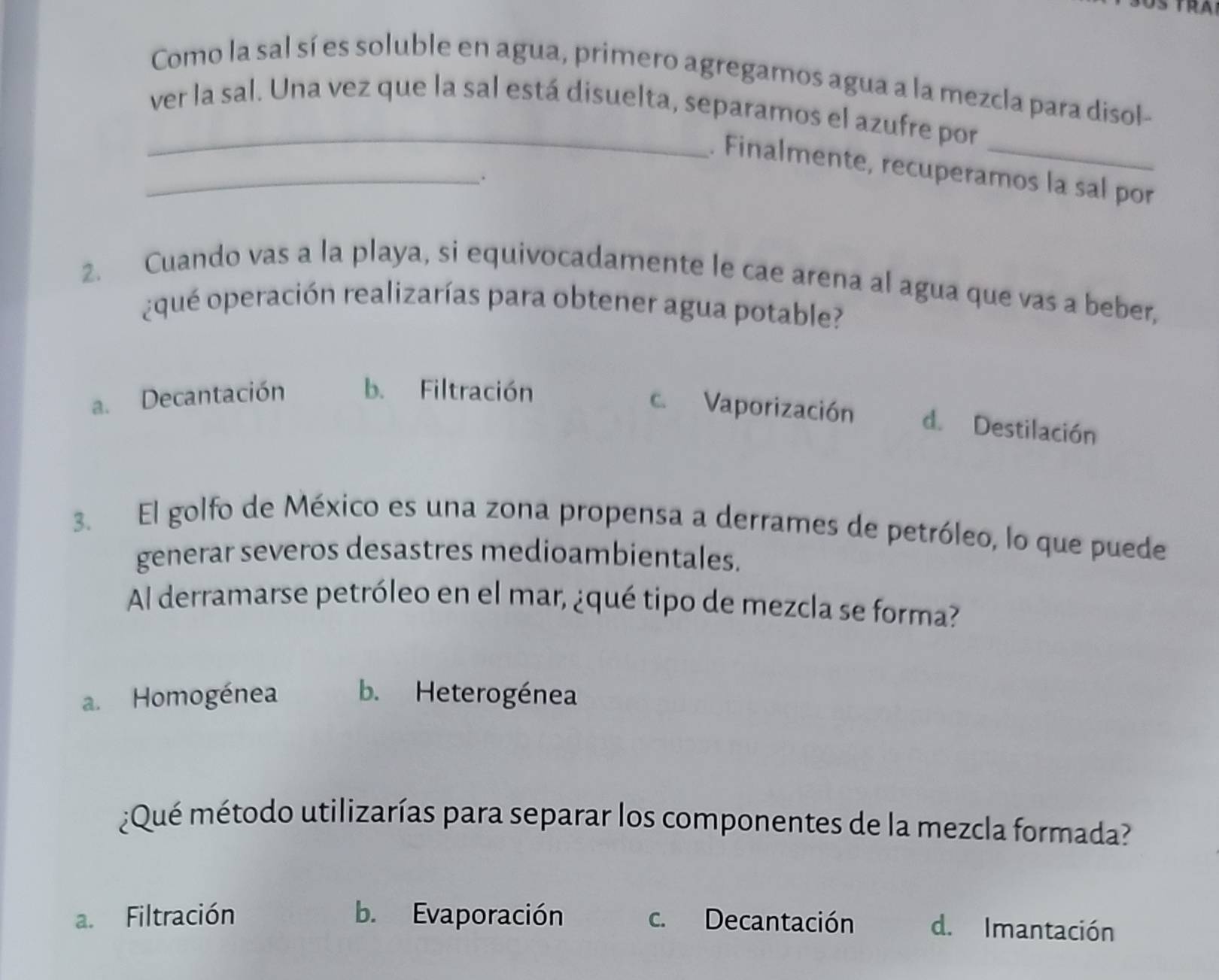 Como la sal sí es soluble en agua, primero agregamos agua a la mezcla para disol-
_ver la sal. Una vez que la sal está disuelta, separamos el azufre por
_. Finalmente, recuperamos la sal por
.
2. Cuando vas a la playa, si equivocadamente le cae arena al agua que vas a beber,
¿ qué operación realizarías para obtener agua potable?
a. Decantación b. Filtración
c. Vaporización d. Destilación
3. El golfo de México es una zona propensa a derrames de petróleo, lo que puede
generar severos desastres medioambientales.
Al derramarse petróleo en el mar, ¿qué tipo de mezcla se forma?
a. Homogénea b. Heterogénea
¿Qué método utilizarías para separar los componentes de la mezcla formada?
a. Filtración b. Evaporación c. Decantación d. Imantación