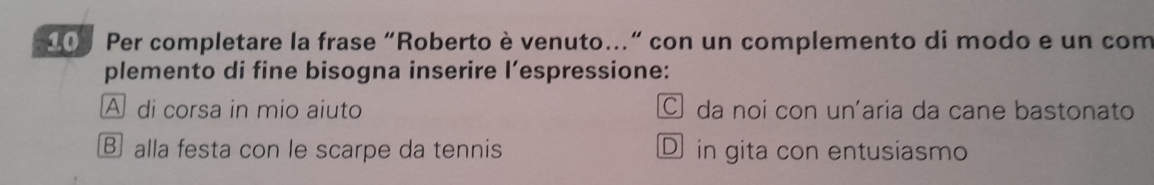 200 Per completare la frase "Roberto è venuto..." con un complemento di modo e un com
plemento di fine bisogna inserire l’espressione:
A di corsa in mio aiuto C da noi con un'aria da cane bastonato
⑧ alla festa con le scarpe da tennis D in gita con entusiasmo