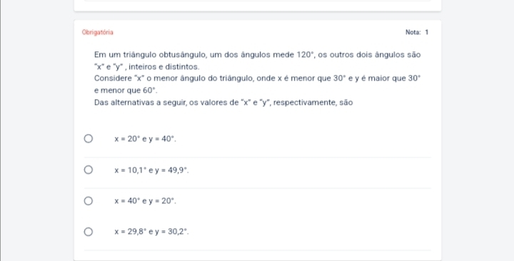 Obrigatória Nota: 1
Em um triângulo obtusângulo, um dos ângulos mede 120° , os outros dois ângulos são
“ x ” e “ y ” , inteiros e distintos.
Considere "x" o menor ângulo do triângulo, onde x é menor que 30° e y é maior que 30°
e menor que 60°. 
Das alternativas a seguir, os valores de "x" e "y", respectivamente, são
x=20° e y=40°.
x=10, 1° e y=49, 9°.
x=40° e y=20°.
x=29.8° e y=30, 2°.