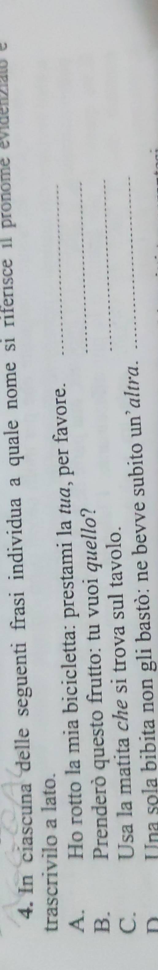 In ciascuna delle seguenti frasi individua a quale nome si riferisce il pronome evidenzial e 
trascrivilo a lato. 
A. Ho rotto la mia bicicletta: prestami la tua, per favore.__ 
_ 
B. Prenderò questo frutto: tu vuoi quello? 
C. Usa la matita che si trova sul tavolo. 
D Una sola bibita non gli bastò: ne bevve subito un’altra._