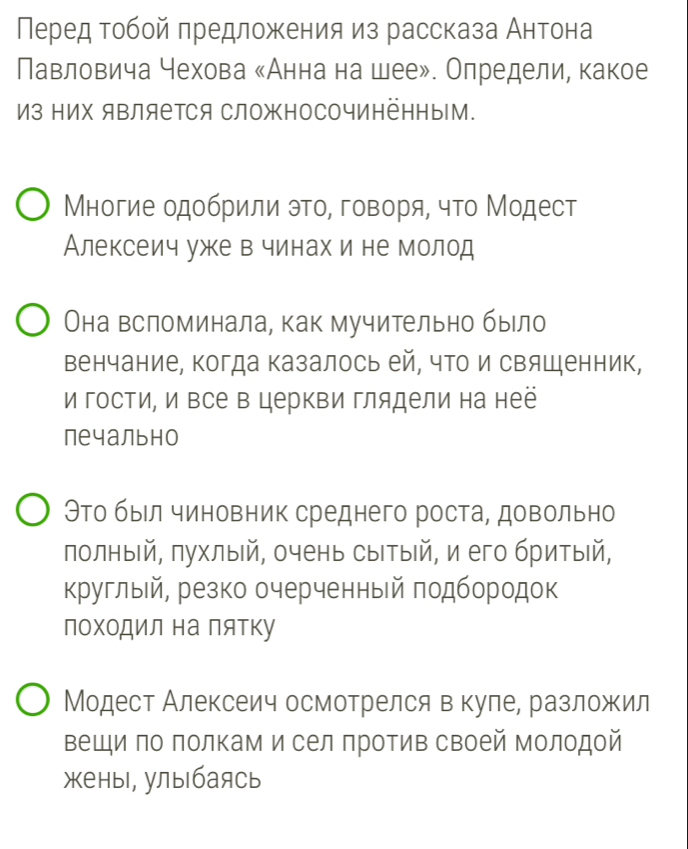 Перед тобой πредложения из рассказа Антона 
Павловича чехова κАнна на шее». Олредели, какое 
Из Ηих яΒляетСя СложносочИнёΗныМ. 
Μногие одобрили это, говоря, что Модест 
Алексеич уже в чинах и не молод 
Она всломинала, как мучительно было 
Венчание, когда казалось ей, что и свяшенник, 
и гости, и Βсе в церкви глядели на неё 
печально 
Это был чиновник среднего роста, довольно 
полныίй, πухлыιй, очень сыΙтыίй, и его бритыίй, 
круглый, резко очерченный πодбородок 
поΧоДил на Πятку 
Модест Алексеич осмотрелся в куле, разложил 
Βещи πо πолкам и сел πротив своей молодой 
жены, улыбаясь