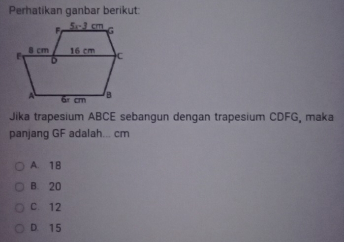 Perhatikan ganbar berikut:
Jika trapesium ABCE sebangun dengan trapesium CDFG, maka
panjang GF adalah... cm
A. 18
B. 20
C. 12
D. 15